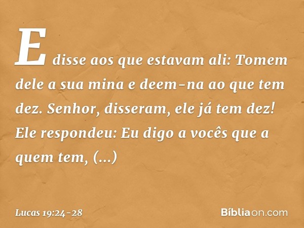 "E disse aos que estavam ali: 'Tomem dele a sua mina e deem-na ao que tem dez'. " 'Senhor', disseram, 'ele já tem dez!' "Ele respondeu: 'Eu digo a vocês que a q