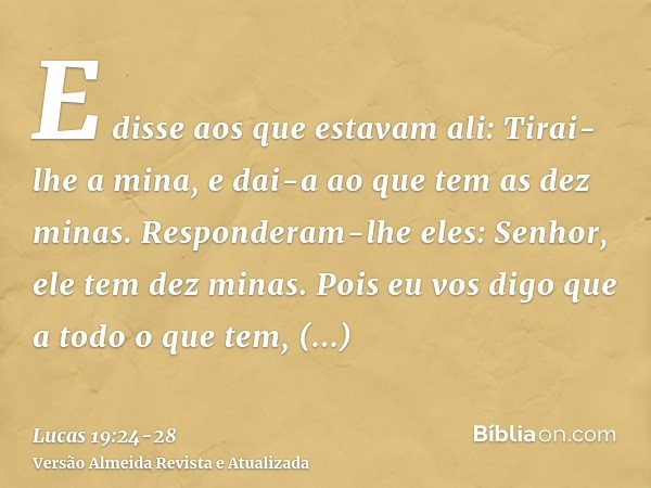 E disse aos que estavam ali: Tirai-lhe a mina, e dai-a ao que tem as dez minas.Responderam-lhe eles: Senhor, ele tem dez minas.Pois eu vos digo que a todo o que