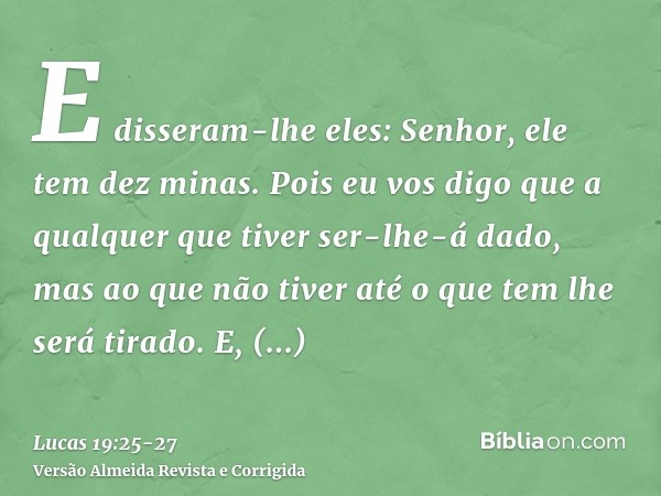 E disseram-lhe eles: Senhor, ele tem dez minas.Pois eu vos digo que a qualquer que tiver ser-lhe-á dado, mas ao que não tiver até o que tem lhe será tirado.E, q