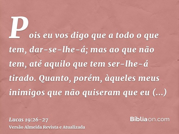 Pois eu vos digo que a todo o que tem, dar-se-lhe-á; mas ao que não tem, até aquilo que tem ser-lhe-á tirado.Quanto, porém, àqueles meus inimigos que não quiser