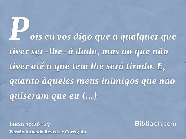 Pois eu vos digo que a qualquer que tiver ser-lhe-á dado, mas ao que não tiver até o que tem lhe será tirado.E, quanto àqueles meus inimigos que não quiseram qu