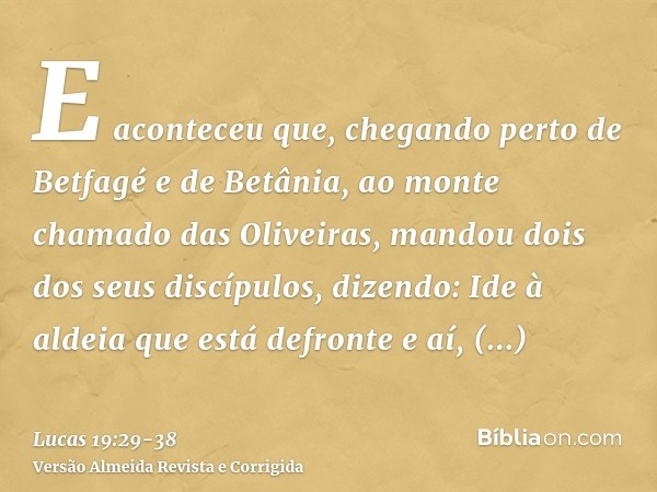 E aconteceu que, chegando perto de Betfagé e de Betânia, ao monte chamado das Oliveiras, mandou dois dos seus discípulos,dizendo: Ide à aldeia que está defronte