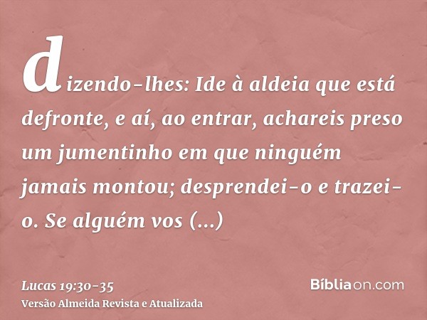 dizendo-lhes: Ide à aldeia que está defronte, e aí, ao entrar, achareis preso um jumentinho em que ninguém jamais montou; desprendei-o e trazei-o.Se alguém vos 