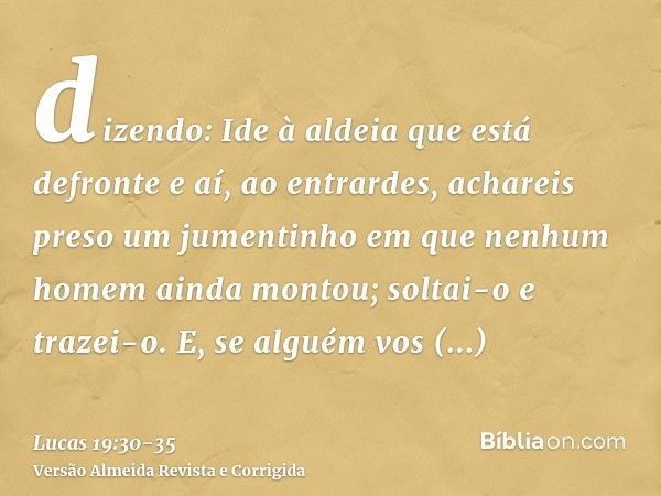 dizendo: Ide à aldeia que está defronte e aí, ao entrardes, achareis preso um jumentinho em que nenhum homem ainda montou; soltai-o e trazei-o.E, se alguém vos 