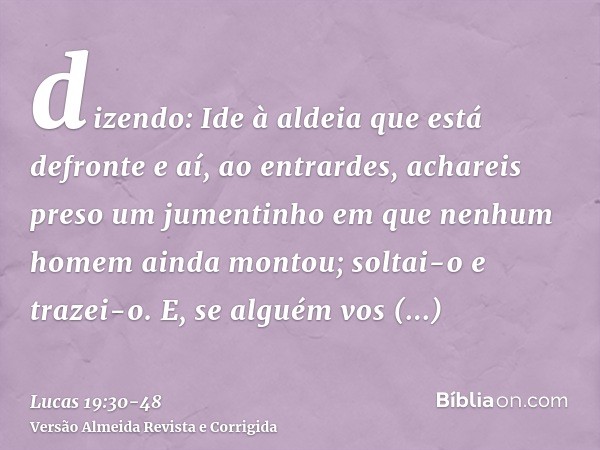 dizendo: Ide à aldeia que está defronte e aí, ao entrardes, achareis preso um jumentinho em que nenhum homem ainda montou; soltai-o e trazei-o.E, se alguém vos