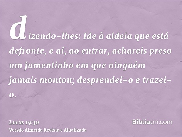 dizendo-lhes: Ide à aldeia que está defronte, e aí, ao entrar, achareis preso um jumentinho em que ninguém jamais montou; desprendei-o e trazei-o.