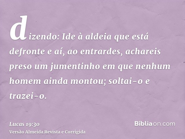 dizendo: Ide à aldeia que está defronte e aí, ao entrardes, achareis preso um jumentinho em que nenhum homem ainda montou; soltai-o e trazei-o.