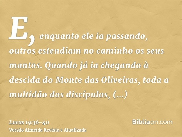 E, enquanto ele ia passando, outros estendiam no caminho os seus mantos.Quando já ia chegando à descida do Monte das Oliveiras, toda a multidão dos discípulos, 