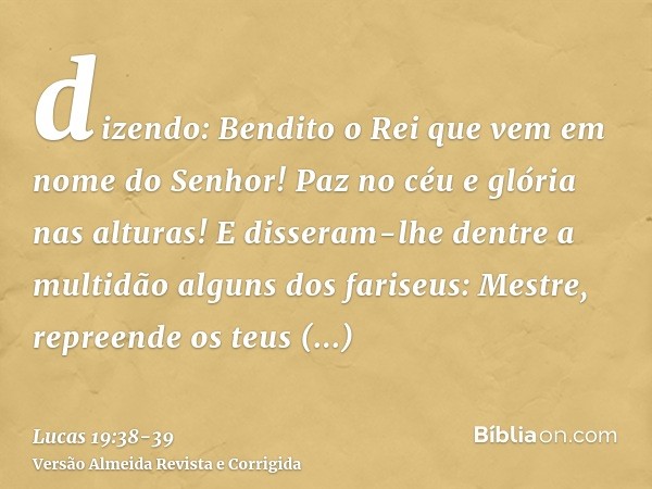 dizendo: Bendito o Rei que vem em nome do Senhor! Paz no céu e glória nas alturas!E disseram-lhe dentre a multidão alguns dos fariseus: Mestre, repreende os teu