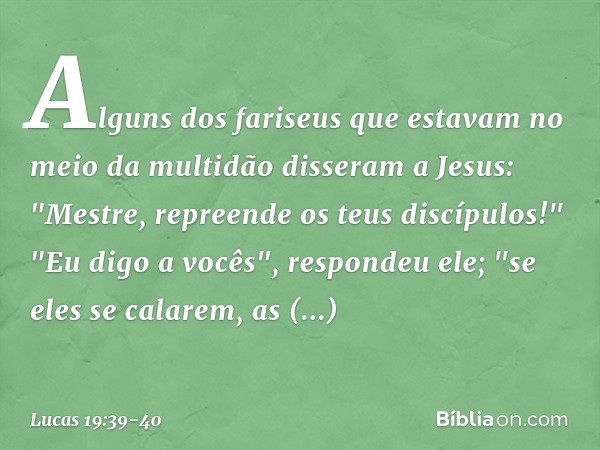 Alguns dos fariseus que estavam no meio da multidão disseram a Jesus: "Mestre, repreende os teus discípulos!" "Eu digo a vocês", respondeu ele; "se eles se cala