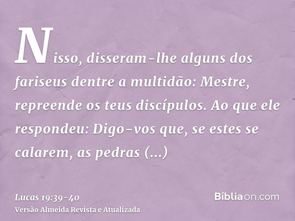 Nisso, disseram-lhe alguns dos fariseus dentre a multidão: Mestre, repreende os teus discípulos.Ao que ele respondeu: Digo-vos que, se estes se calarem, as pedr