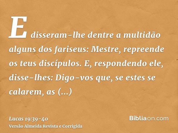 E disseram-lhe dentre a multidão alguns dos fariseus: Mestre, repreende os teus discípulos.E, respondendo ele, disse-lhes: Digo-vos que, se estes se calarem, as