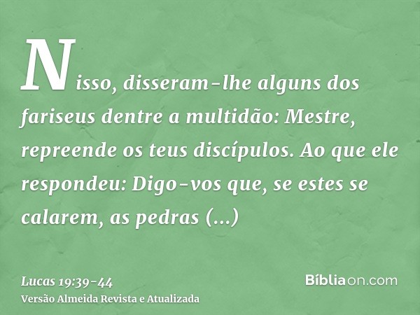 Nisso, disseram-lhe alguns dos fariseus dentre a multidão: Mestre, repreende os teus discípulos.Ao que ele respondeu: Digo-vos que, se estes se calarem, as pedr