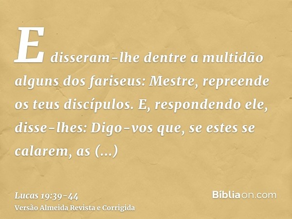 E disseram-lhe dentre a multidão alguns dos fariseus: Mestre, repreende os teus discípulos.E, respondendo ele, disse-lhes: Digo-vos que, se estes se calarem, as