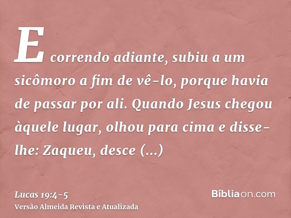 E correndo adiante, subiu a um sicômoro a fim de vê-lo, porque havia de passar por ali.Quando Jesus chegou àquele lugar, olhou para cima e disse-lhe: Zaqueu, de