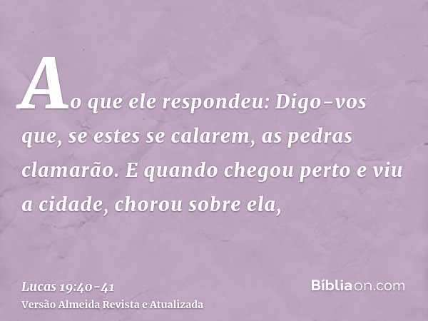 Ao que ele respondeu: Digo-vos que, se estes se calarem, as pedras clamarão.E quando chegou perto e viu a cidade, chorou sobre ela,