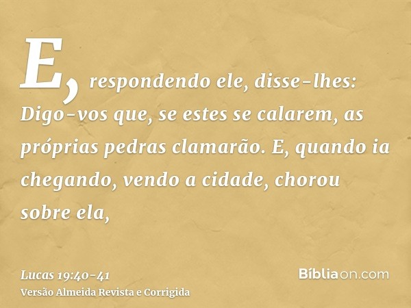 E, respondendo ele, disse-lhes: Digo-vos que, se estes se calarem, as próprias pedras clamarão.E, quando ia chegando, vendo a cidade, chorou sobre ela,