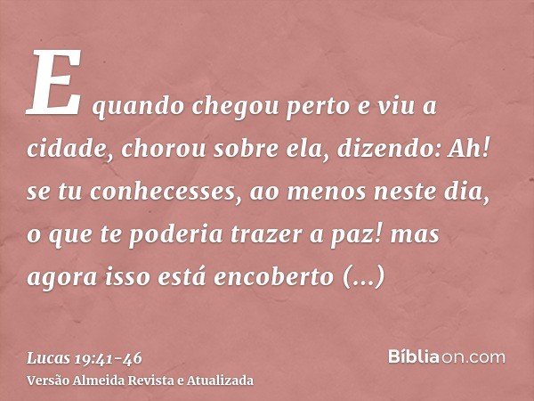 E quando chegou perto e viu a cidade, chorou sobre ela,dizendo: Ah! se tu conhecesses, ao menos neste dia, o que te poderia trazer a paz! mas agora isso está en