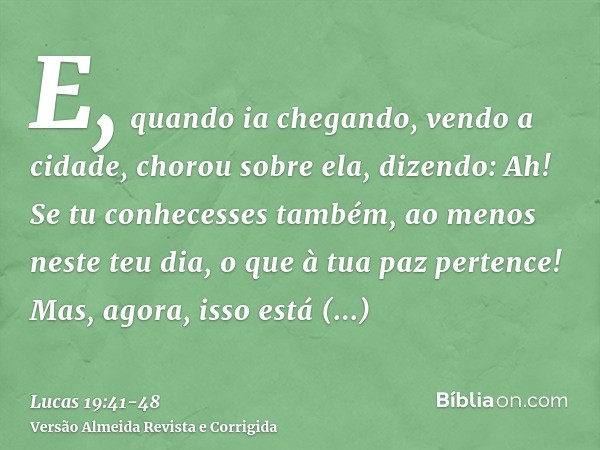 E, quando ia chegando, vendo a cidade, chorou sobre ela,dizendo: Ah! Se tu conhecesses também, ao menos neste teu dia, o que à tua paz pertence! Mas, agora, iss