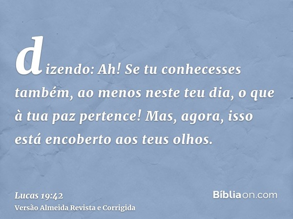 dizendo: Ah! Se tu conhecesses também, ao menos neste teu dia, o que à tua paz pertence! Mas, agora, isso está encoberto aos teus olhos.