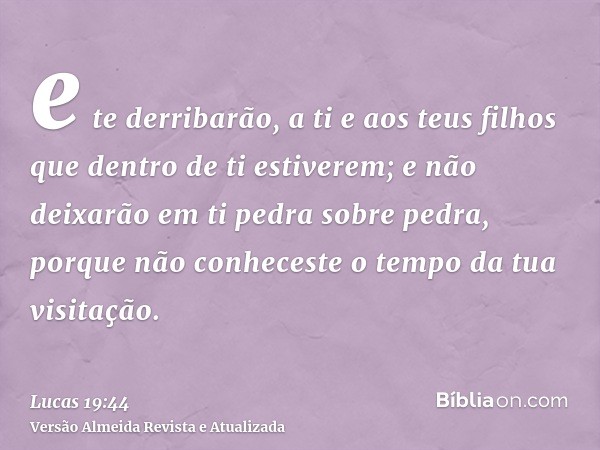 e te derribarão, a ti e aos teus filhos que dentro de ti estiverem; e não deixarão em ti pedra sobre pedra, porque não conheceste o tempo da tua visitação.