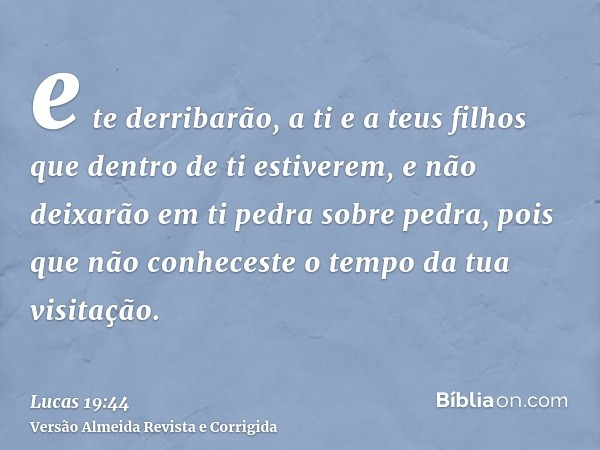 e te derribarão, a ti e a teus filhos que dentro de ti estiverem, e não deixarão em ti pedra sobre pedra, pois que não conheceste o tempo da tua visitação.