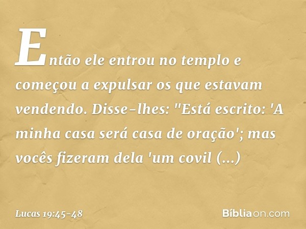 Então ele entrou no templo e começou a expulsar os que estavam vendendo. Disse-lhes: "Está escrito: 'A minha casa será casa de oração'; mas vocês fizeram dela '