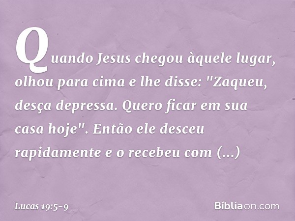 Quando Jesus chegou àquele lugar, olhou para cima e lhe disse: "Zaqueu, desça depressa. Quero ficar em sua casa hoje". Então ele desceu rapidamente e o recebeu 