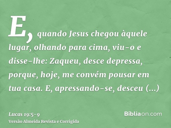 E, quando Jesus chegou àquele lugar, olhando para cima, viu-o e disse-lhe: Zaqueu, desce depressa, porque, hoje, me convém pousar em tua casa.E, apressando-se, 