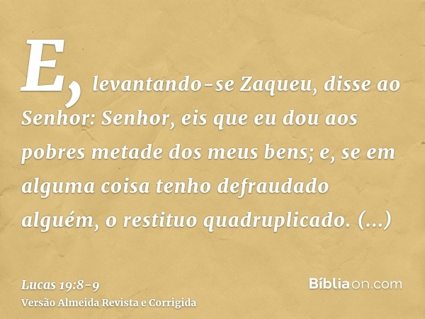 E, levantando-se Zaqueu, disse ao Senhor: Senhor, eis que eu dou aos pobres metade dos meus bens; e, se em alguma coisa tenho defraudado alguém, o restituo quad