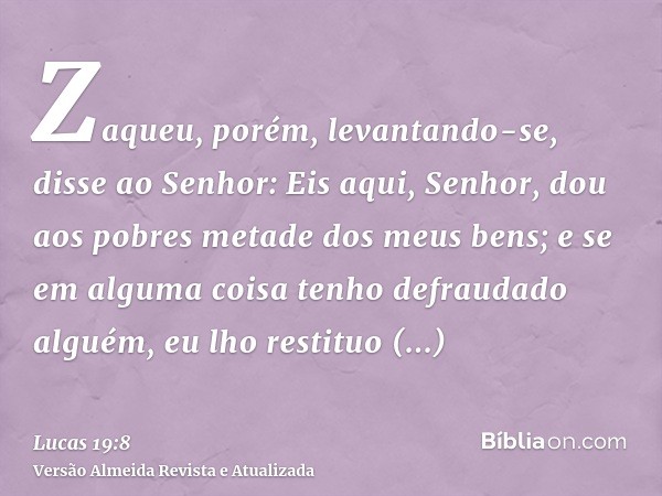 Zaqueu, porém, levantando-se, disse ao Senhor: Eis aqui, Senhor, dou aos pobres metade dos meus bens; e se em alguma coisa tenho defraudado alguém, eu lho resti