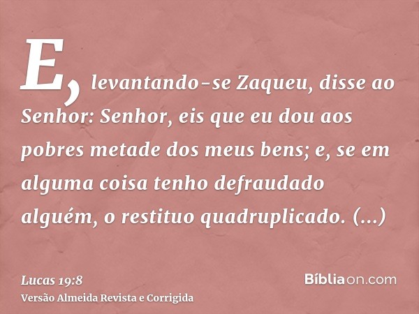 E, levantando-se Zaqueu, disse ao Senhor: Senhor, eis que eu dou aos pobres metade dos meus bens; e, se em alguma coisa tenho defraudado alguém, o restituo quad