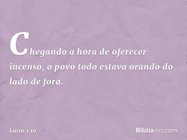 Chegando a hora de oferecer incenso, o povo todo estava orando do lado de fora. -- Lucas 1:10