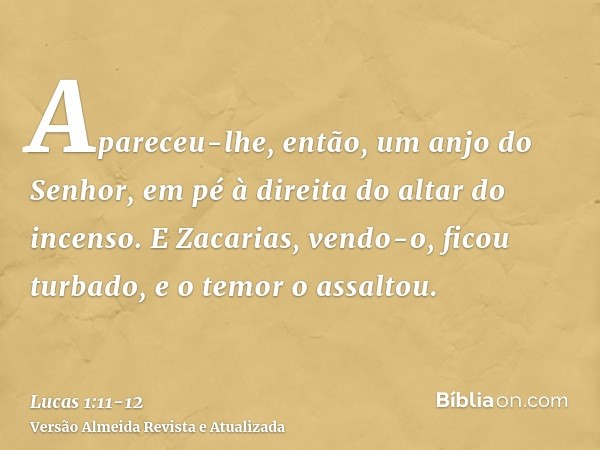 Apareceu-lhe, então, um anjo do Senhor, em pé à direita do altar do incenso.E Zacarias, vendo-o, ficou turbado, e o temor o assaltou.