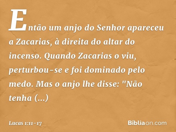 Então um anjo do Senhor apareceu a Zacarias, à direita do altar do incenso. Quando Zacarias o viu, perturbou-se e foi dominado pelo medo. Mas o anjo lhe disse: 