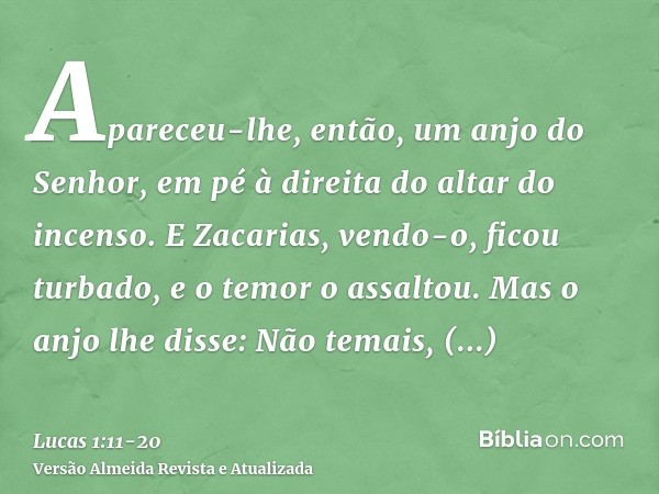 Apareceu-lhe, então, um anjo do Senhor, em pé à direita do altar do incenso.E Zacarias, vendo-o, ficou turbado, e o temor o assaltou.Mas o anjo lhe disse: Não t