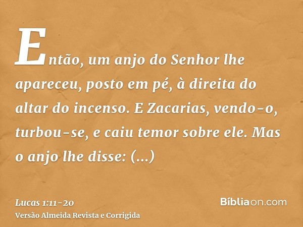 Então, um anjo do Senhor lhe apareceu, posto em pé, à direita do altar do incenso.E Zacarias, vendo-o, turbou-se, e caiu temor sobre ele.Mas o anjo lhe disse: Z