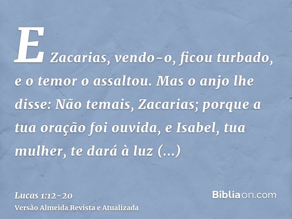 E Zacarias, vendo-o, ficou turbado, e o temor o assaltou.Mas o anjo lhe disse: Não temais, Zacarias; porque a tua oração foi ouvida, e Isabel, tua mulher, te da