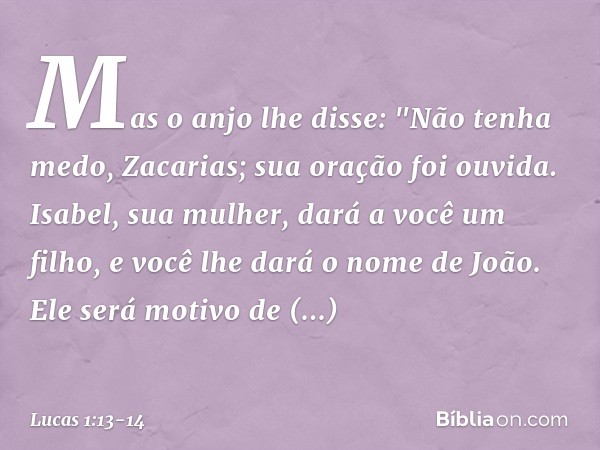 Mas o anjo lhe disse: "Não tenha medo, Zacarias; sua oração foi ouvida. Isabel, sua mulher, dará a você um filho, e você lhe dará o nome de João. Ele será motiv