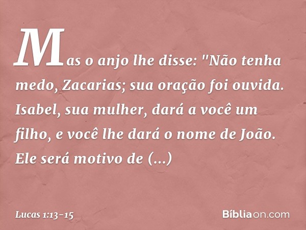 Mas o anjo lhe disse: "Não tenha medo, Zacarias; sua oração foi ouvida. Isabel, sua mulher, dará a você um filho, e você lhe dará o nome de João. Ele será motiv