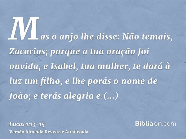 Mas o anjo lhe disse: Não temais, Zacarias; porque a tua oração foi ouvida, e Isabel, tua mulher, te dará à luz um filho, e lhe porás o nome de João;e terás ale