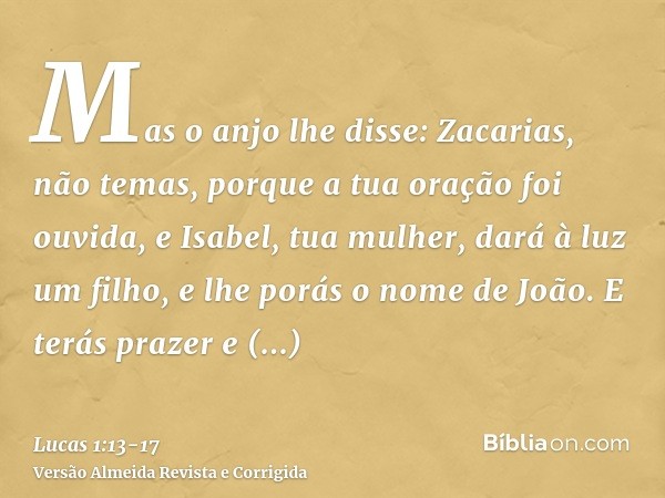 Mas o anjo lhe disse: Zacarias, não temas, porque a tua oração foi ouvida, e Isabel, tua mulher, dará à luz um filho, e lhe porás o nome de João.E terás prazer