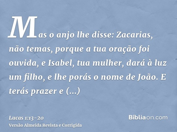 Mas o anjo lhe disse: Zacarias, não temas, porque a tua oração foi ouvida, e Isabel, tua mulher, dará à luz um filho, e lhe porás o nome de João.E terás prazer