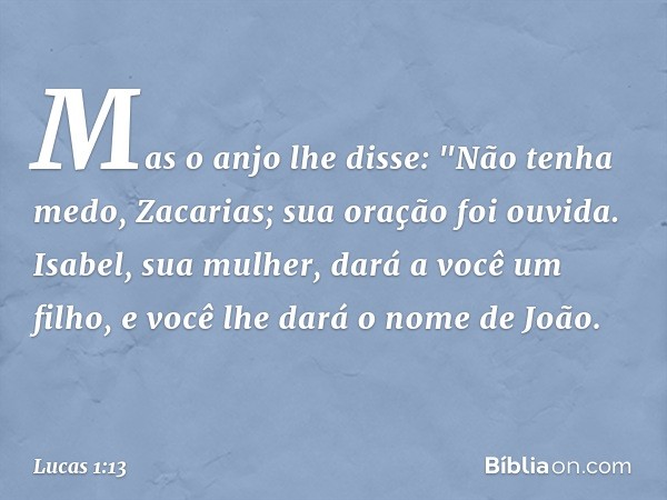 Mas o anjo lhe disse: "Não tenha medo, Zacarias; sua oração foi ouvida. Isabel, sua mulher, dará a você um filho, e você lhe dará o nome de João. -- Lucas 1:13