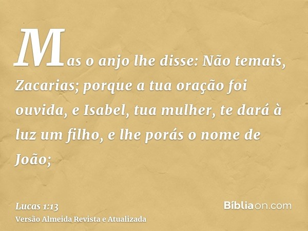 Mas o anjo lhe disse: Não temais, Zacarias; porque a tua oração foi ouvida, e Isabel, tua mulher, te dará à luz um filho, e lhe porás o nome de João;