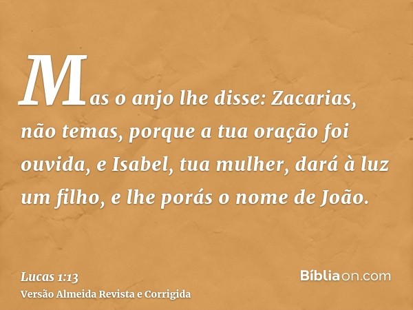 Mas o anjo lhe disse: Zacarias, não temas, porque a tua oração foi ouvida, e Isabel, tua mulher, dará à luz um filho, e lhe porás o nome de João.