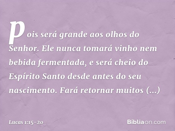 pois será grande aos olhos do Senhor. Ele nunca tomará vinho nem bebida fermentada, e será cheio do Espírito Santo desde antes do seu nascimento. Fará retornar 