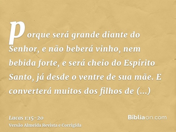 porque será grande diante do Senhor, e não beberá vinho, nem bebida forte, e será cheio do Espírito Santo, já desde o ventre de sua mãe.E converterá muitos dos 