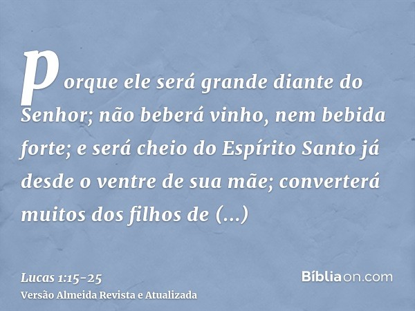 porque ele será grande diante do Senhor; não beberá vinho, nem bebida forte; e será cheio do Espírito Santo já desde o ventre de sua mãe;converterá muitos dos f