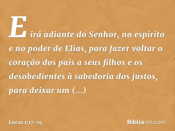 E irá adiante do Senhor, no espírito e no poder de Elias, para fazer voltar o coração dos pais a seus filhos e os desobedientes à sabedoria dos justos, para dei